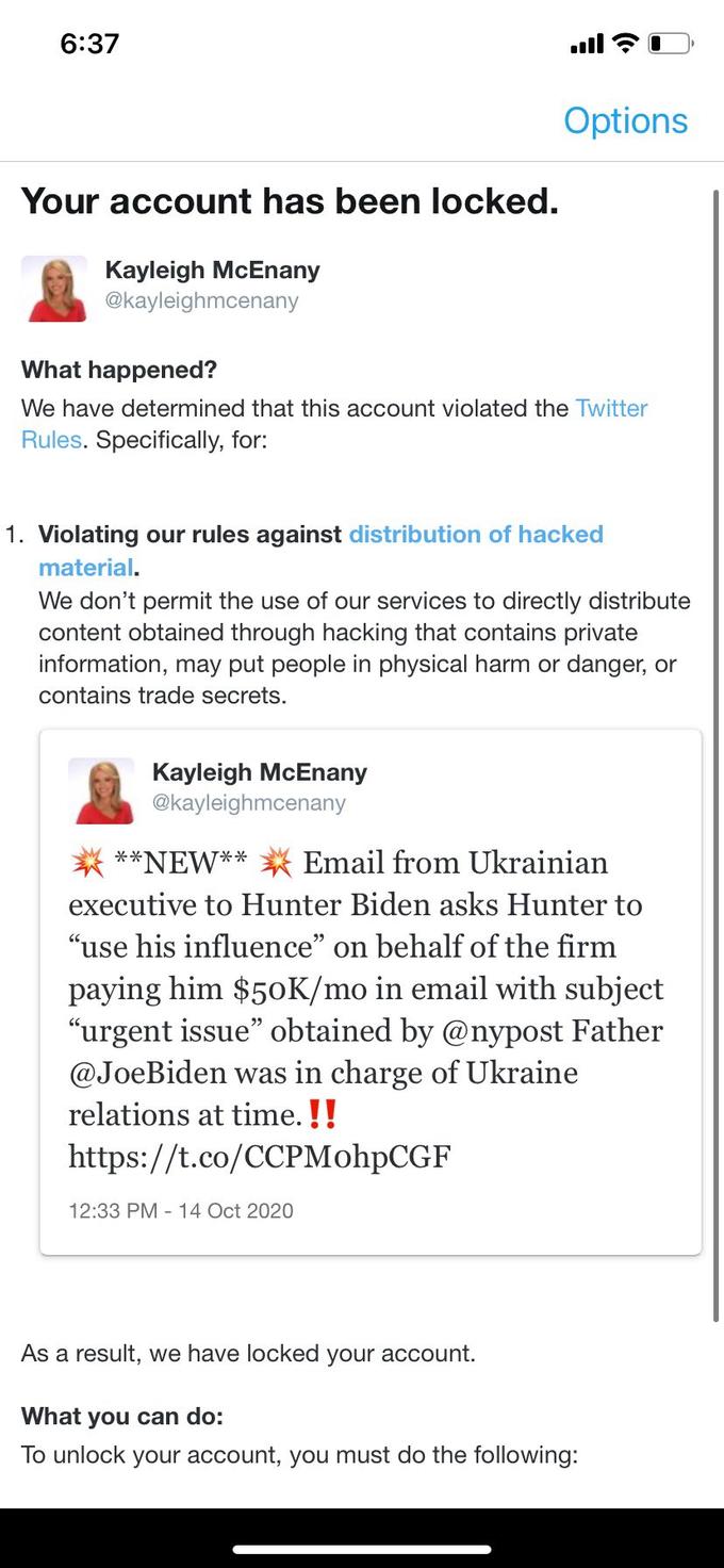 6:37 ull Options Your account has been locked. Kayleigh McEnany @kayleighmcenany What happened? We have determined that this account violated the Twitter Rules. Specifically, for: 1. Violating our rules against distribution of hacked material. We don't permit the use of our services to directly distribute content obtained through hacking that contains private information, may put people in physical harm or danger, or contains trade secrets. Kayleigh McEnany @kayleighmcenany **NEW** Email from Ukrainian executive to Hunter Biden asks Hunter to "use his influence" on behalf of the firm paying him $50K/mo in email with subject "urgent issue" obtained by @nypost Father @JoeBiden was in charge of Ukraine relations at time. !! https://t.co/CCPMohpCGF 12:33 PM - 14 Oct 2020 As a result, we have locked your account. What you can do: To unlock your account, you must do the following: