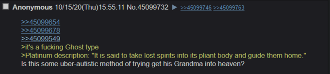 Anonymous 10/15/20(Thu)15:55:11 No.45099732 >>45099746 >>45099763 >>45099654 >>45099678 >>45099549 >it's a f------ Ghost type >Platinum description: "It is said to take lost spirits into its pliant body and guide them home." Is this some uber-autistic method of trying get his Grandma into heaven?