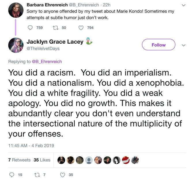 Barbara Ehrenreich @B_Ehrenreich · 22h Sorry to anyone offended by my tweet about Marie Kondo! Sometimes my attempts at subtle humor just don't work. 759 27 50 794 Jacklyn Grace Lacey Follow @TheVelvetDays Replying to @B_Ehrenreich You did a racism. You did an imperialism. You did a nationalism. You did a xenophobia. You did a white fragility. You did a weak apology. You did no growth. This makes it abundantly clear you don't even understand the intersectional nature of the multiplicity of your offenses. 11:45 AM - 4 Feb 2019 7 Retweets 35 Likes 15 35