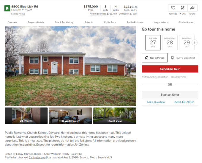 $375,000 3,161 sq. Ft. $119/ Sq. Ft. 8800 Blue Lick Rd 4 Louisville, KY 40219 Price Beds Baths Status: Active Redfin Estimate: $363,454 On Redfin: 81 days Favorite X-Out Share Overview Property Details Sale & Tax History Schools Public Facts Redfin Estimate Neighborhood Similar Homes Go tour this home TUESDAY WEDNESDAY THURSDAY 27 28 29 > OCT OCT OCT A Tour in Person O Tour via Video Chat Schedule Tour It's free, with no obligation – cancel anytime OR Start an Offer Ask a Question (502) 443-9492 24 Photos 3D Walkthrough Street View Public Remarks: Church, School, Daycare, Home business this home has been it all. This unique home is just what you are looking for. Two kitchens, a private living space and many more surprises. This is a must see. The pictures do not tell the full story. All information provided are only about the first building. Except for room information.R4 Zoning. Listed by Lanay Johnson Hinkle· Keller Williams Realty- Louisville Redfin last checked: 2 minutes ago | Last updated Aug 8, 2020 · Source: Metro Search MLS 口