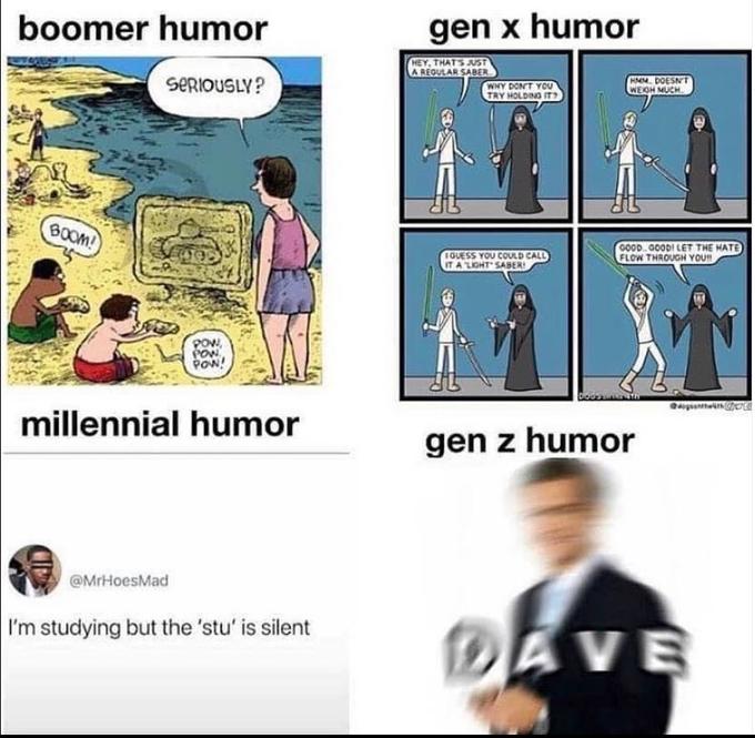 boomer humor gen x humor HEY, THATS JUST A REGULAR SABER SERIOUSLY? WHY DON'T YOU TRY HOLDING IT HM. DOESNT WEOH MUCH BOOM! GUESS YOU COULD CALL ITA LIOHT SABER! C0OD. GOODI LET THE HATE FLOW THROUGH YOU POw, PON POW! millennial humor gen z humor @MrHoesMad I'm studying but the 'stu' is silent DAVE