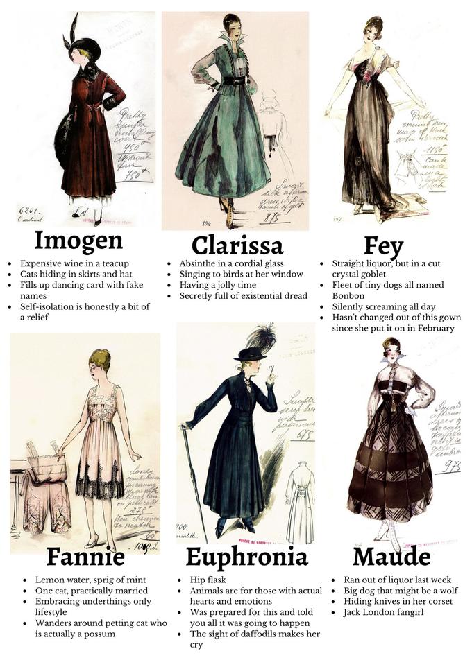 WORTH PARIS LUCRES Jrelly hal I50° Jur Mosk Cau k made peua dilk afterue 6201. l ardinal Vouh S TED DE DESS 894 89% Imogen Clarissa Fey • Expensive wine in a teacup Cats hiding in skirts and hat Fills up dancing card with fake Absinthe in a cordial glass Singing to birds at her window • Having a jolly time Secretly full of existential dread Straight liquor, but in a cut crystal goblet Fleet of tiny dogs all named Bonbon names Self-isolation is honestly a bit of Silently screaming all day Hasn't changed out of this gown since she put it on in February a relief RIS LONDRES with afteruo dseerg Lonty Combidaixo yor ovrume ar nith Hack lar ou pelicol fo max e 60° 900. arentelle. PRIERE BE RENTOTE Fannie 1009.J. Euphronia Maude Lemon water, sprig of mint One cat, practically married Embracing underthings only lifestyle Wanders around petting cat who is actually a possum Hip flask Animals are for those with actual Ran out of liquor last week Big dog that might be a wolf Hiding knives in her corset Jack London fangirl hearts and emotions Was prepared for this and told all it was going to happen The sight of daffodils makes her you cry