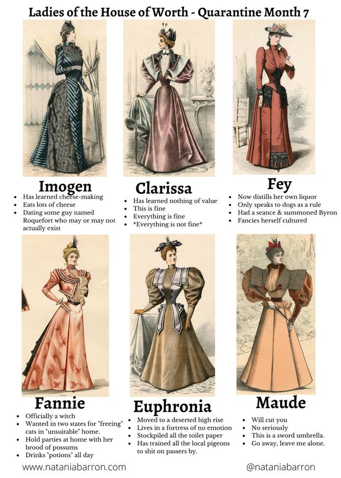 Ladies of the House of Worth - Quarantine Month 7 Imogen Clarissa Fey Has learned cheese-making Has learned nothing of value This is fine Now distills her own liquor Only speaks to dogs as a rule Had a seance & summoned Byron Eats lots of cheese Dating some guy named Roquefort who may or may not actually exist Everything is fine *Everything is not fine* Fancies herself cultured Nes55 Fannie Euphronia Maude Officially a witch Wanted in two states for "freeing" Will cut you No seriously Moved to a deserted high rise Lives in a fortress of no emotion cats in "unsuitable" home. Stockpiled all the toilet paper Has trained all the local pigeons to s--- on passers by. This is a sword umbrella. Hold parties at home with her brood of possums Drinks "potions" all day Go away, leave me alone. www.nataniabarron.com @nataniabarron