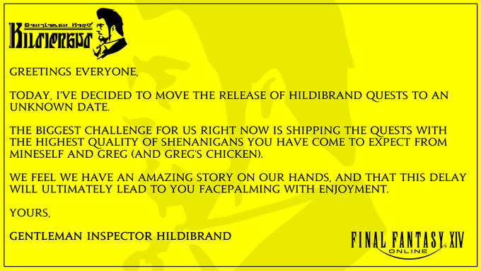 GREETINGS EVERYONE, TODAY, I'VE DECIDED TO MOVE THE RELEASE OF HILDIBRAND QUESTS TO AN UNKNOWN DATE. THE BIGGEST CHALLENGE FOR US RIGHT NOW IS SHIPPING THE QUESTS WITH THE HIGHEST QUALITY OF SHENANIGANS YOU HAVE COME TO EXPECT FROM MINESELF AND GREG (AND GREG'S CHICKEN). WE FEEL WE HAVE AN AMAZING STORY ON OUR HANDS, AND THAT THIS DELAY WILL ULTIMATELY LEAD TO YOU FACEPALMING WITH ENJOYMENT. YOURS, FINAL FANTASY XIV GENTLEMAN INSPECTOR HILDIBRAND ONLINE