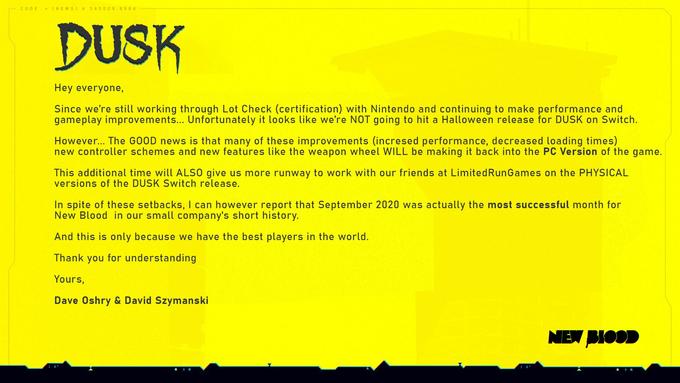 CODE = (NEWS)A 345009.866 4 DUSK Hey everyone, Since we're still working through Lot Check (certification) with Nintendo and continuing to make performance and gameplay improvements... Unfortunately it looks like we're NOT going to hit a Halloween release for DUSK on Switch. However... The GOOD news is that many of these improvements (incresed performance, decreased loading times) new controller schemes and new features like the weapon wheel WILL be making it back into the PC Version of the game. This additional time will ALS0 give us more runway to work with our friends at LimitedRunGames on the PHYSICAL versions of the DUSK Switch release. In spite of these setbacks, I can however report that September 2020 was actually the most successful month for New Blood in our small company's short history. And this is only because we have the best players in the world. Thank you for understanding Yours, Dave Oshry & David Szymanski NEW PIODD
