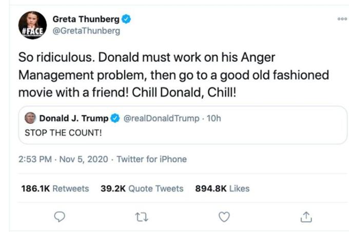 Greta Thunberg O 000 #FACE @GretaThunberg So ridiculous. Donald must work on his Anger Management problem, then go to a good old fashioned movie with a friend! Chill Donald, Chill! Donald J. Trump O @realDonald Trump - 10h STOP THE COUNT! 2:53 PM Nov 5, 2020 · Twitter for iPhone 186.1K Retweets 39.2K Quote Tweets 894.8K Likes