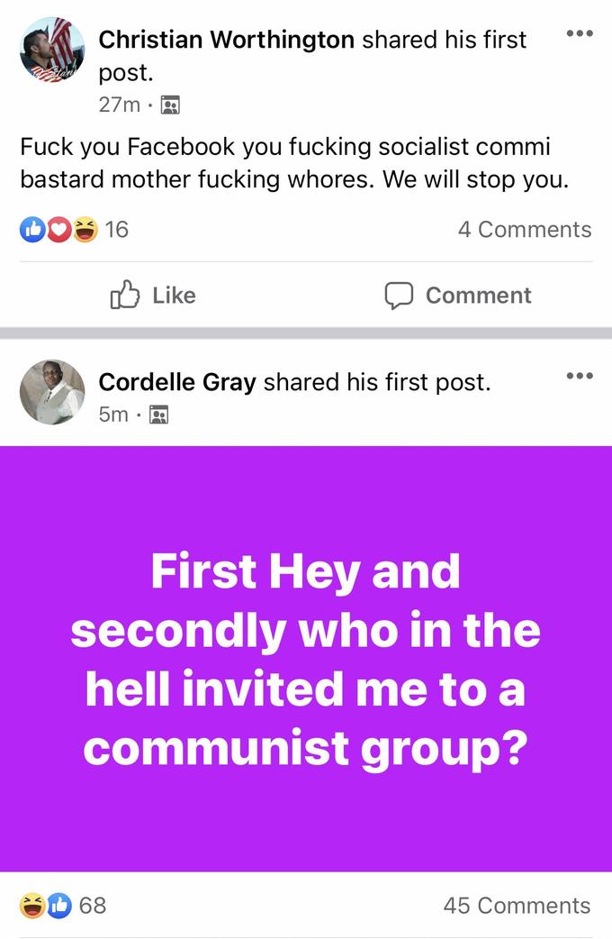 Christian Worthington shared his first post. 27m · F--- you Facebook you f------ socialist commi bastard mother f------ w-----. We will stop you. 16 4 Comments O Like Comment Cordelle Gray shared his first post. 5m First Hey and secondly who in the hell invited me to a communist group? 68 45 Comments