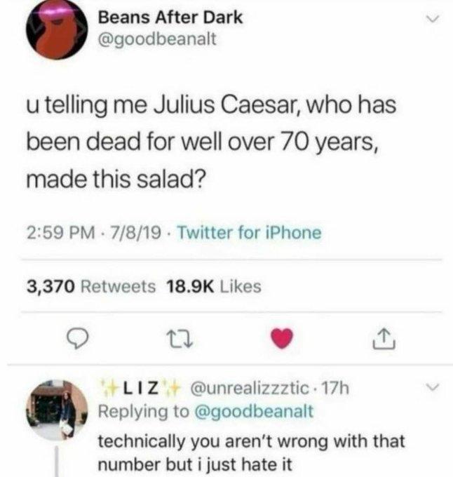 Beans After Dark @goodbeanalt u telling me Julius Caesar, who has been dead for well over 70 years, made this salad? 2:59 PM · 7/8/19 - Twitter for iPhone 3,370 Retweets 18.9K Likes LIZ @unrealizzztic 17h Replying to @goodbeanalt technically you aren't wrong with that number but i just hate it