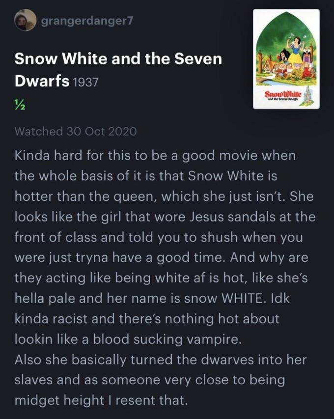 grangerdanger7 Snow White and the Seven Dwarfs 1937 SnowWhite the fen /2 Watched 30 Oct 2020 Kinda hard for this to be a good movie when the whole basis of it is that Snow White is hotter than the queen, which she just isn't. She looks like the girl that wore Jesus sandals at the front of class and told you to shush when you were just tryna have a good time. And why are they acting like being white af is hot, like she's hella pale and her name is snow WHITE. Idk kinda racist and there's nothing hot about lookin like a blood sucking vampire. Also she basically turned the dwarves into her slaves and as someone very close to being m----- height I resent that.