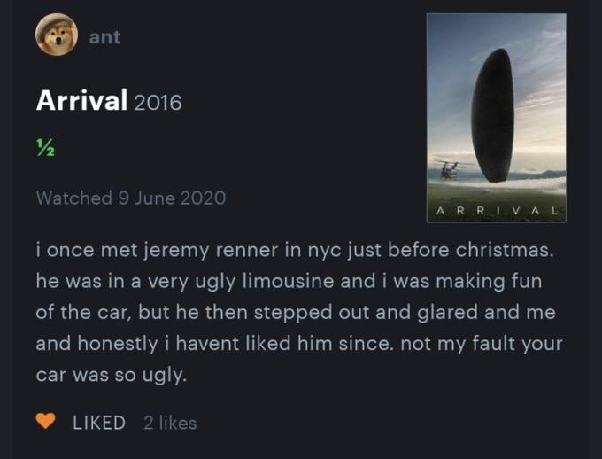 ant Arrival 2016 /2 Watched 9 June 2020 ARRIVAL i once met jeremy renner in nyc just before christmas. he was in a very ugly limousine and i was making fun of the car, but he then stepped out and glared and me and honestly i havent liked him since. not my fault your car was so ugly. LIKED 2 likes