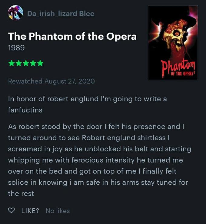 Da_irish_lizard Blec The Phantom of the Opera 1989 Phaniom ***** OF THE OPERA Rewatched August 27, 2020 In honor of robert englund I'm going to write a fanfuctins As robert stood by the door I felt his presence and I turned around to see Robert englund shirtless I screamed in joy as he unblocked his belt and starting whipping me with ferocious intensity he turned me over on the bed and got on top of me I finally felt solice in knowing i am safe in his arms stay tuned for the rest O LIKE? No likes