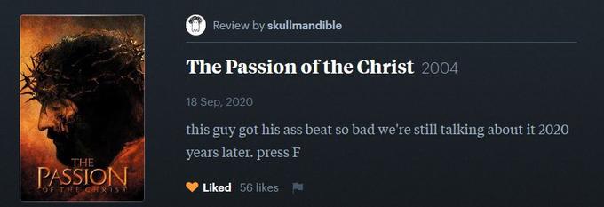 Review by skullmandible The Passion of the Christ 2004 18 Sep, 2020 this guy got his ass beat so bad we're still talking about it 2020 years later. press F THE PASSION OF THE GHRIST Liked 56 likes