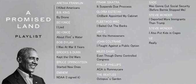ARETHA FRANKLIN FRANK SINATRA SADE It Suspends Due Proccess Was Gonna Cut Social Security I Killed Americans В.В. KING (Before Bernie Stopped Me) A GLORIA ESTEFAN CitiBank Appointed My Cabinet STEVIE WONDER By Drone PROMISED I Deported More Immigrants Than Trump BEYONCE FLEETWOD MAC LAND I Lied I Bailed Out The Banks STEVIE WONDER ΒΕΥΟNΟE JAY-Z I Also Put Kids in Cages PLAYLIST About Flint's Water Not the Homeowners U2 BOB DYLAN JOHN COLTRANE Really I Was At War 8 Years I Fought Against a Public Option BROOKS & DUNN MILES DAVIS Even Though Dems Controlled Congress Kept the Old Wars BRUCE SPRINGSTEEN PHILLIP PHILLIPS Started New Ones ACA is Romneycare EMINEM THE BEATLES NDAA (I signed it) Octopus's Garden