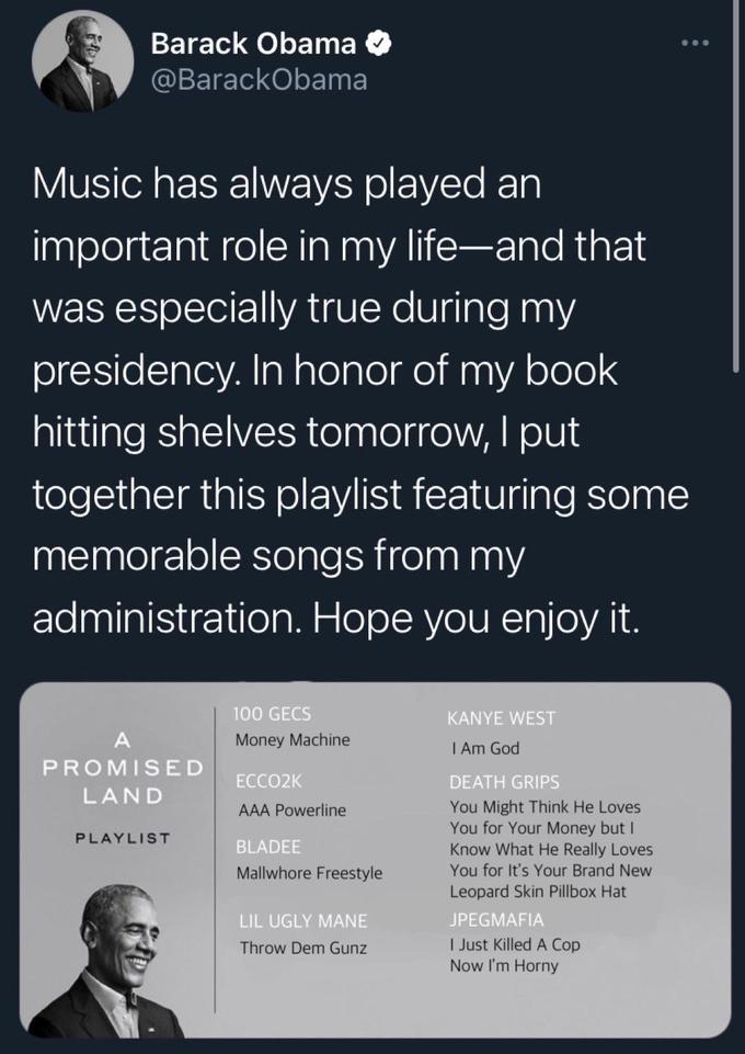 Barack Obama O ... @BarackObama Music has always played an important role in my life-and that was especially true during my presidency. In honor of my book hitting shelves tomorrow, I put | together this playlist featuring some memorable songs from my administration. Hope you enjoy it. 100 GECS KANYE WEST A Money Machine I Am God PROMISED ECCO2K DEATH GRIPS LAND You Might Think He Loves You for Your Money but I Know What He Really Loves You for It's Your Brand New AAA Powerline PLAYLIST BLADEE Mallwhore Freestyle Leopard Skin Pillbox Hat LIL UGLY MANE JPEGMAFIA I Just Killed A Cop Now I'm Horny Throw Dem Gunz