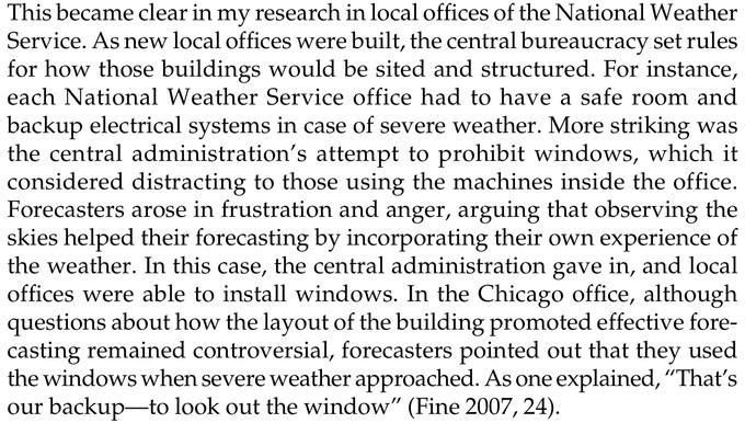 This became clear in my research in local offices of the National Weather Service. As new local offices were built, the central bureaucracy set rules for how those buildings would be sited and structured. For instance, each National Weather Service office had to have a safe room and backup electrical systems in case of severe weather. More striking was the central administration's attempt to prohibit windows, which it considered distracting to those using the machines inside the office. Forecasters arose in frustration and anger, arguing that observing the skies helped their forecasting by incorporating their own experience of the weather. In this case, the central administration gave in, and local offices were able to install windows. In the Chicago office, although questions about how the layout of the building promoted effective fore- casting remained controversial, forecasters pointed out that they used the windows when severe weather approached. As one explained, "That's our backup-to look out the window" (Fine 2007, 24).