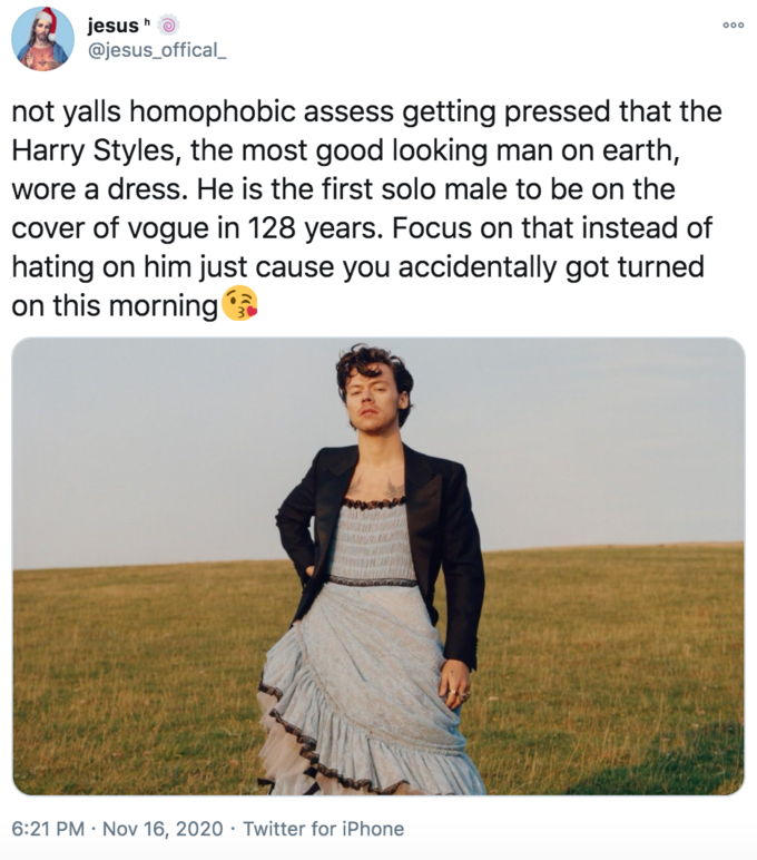 jesus @jesus_offical_ not yalls homophobic assess getting pressed that the Harry Styles, the most good looking man on earth, wore a dress. He is the first solo male to be on the cover of vogue in 128 years. Focus on that instead of hating on him just cause you accidentally got turned on this morning 6:21 PM · Nov 16, 2020 · Twitter for iPhone