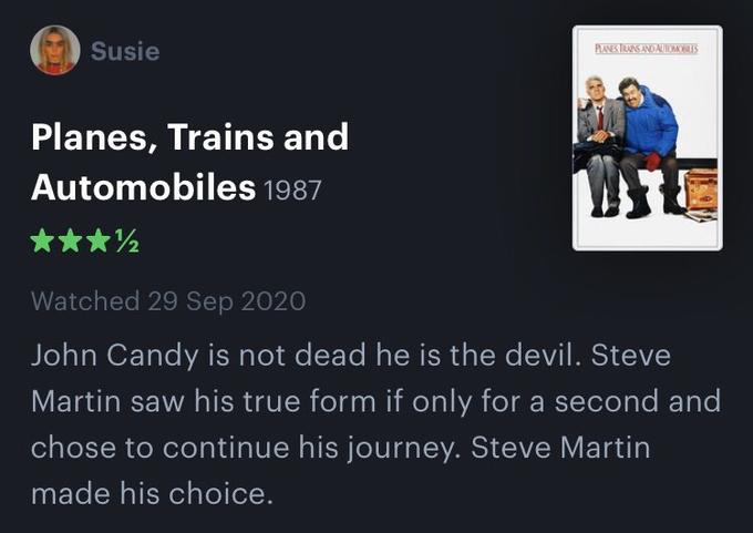 Susie PLANES TRANS ANDALUIOMIS Planes, Trains and Automobiles 1987 ***2 Watched 29 Sep 2020 John Candy is not dead he is the devil. Steve Martin saw his true form if only for a second and chose to continue his journey. Steve Martin made his choice.
