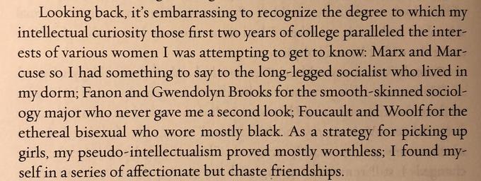 Looking back, it's embarrassing to recognize the degree to which intellectual curiosity those first two years of college paralleled the inter- ests of various women I was attempting to get to know: Marx and Mar- cuse so I had something to say to the long-legged socialist who lived in my dorm; Fanon and Gwendolyn Brooks for the smooth-skinned sociol- ogy major who never gave me a second look; Foucault and Woolf for the ethereal bisexual who wore mostly black. As a strategy for picking up girls, my pseudo-intellectualism proved mostly worthless; I found my- self in a series of affectionate but chaste friendships. my