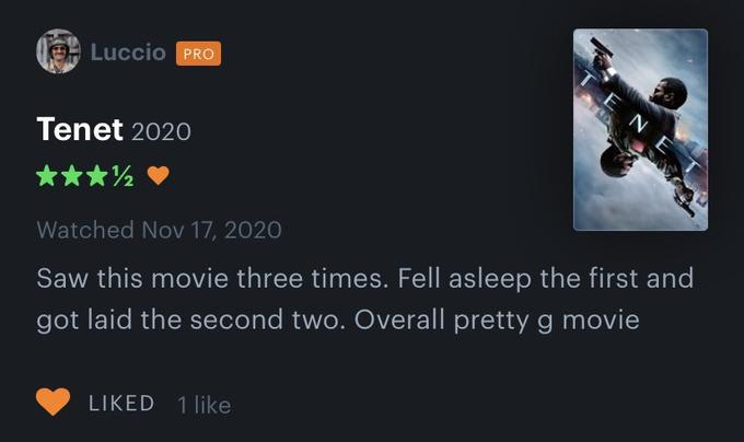 TENE Luccio PRO Tenet 2020 ** Watched Nov 17, 2020 Saw this movie three times. Fell asleep the first and got laid the second two. Overall pretty g movie LIKED 1 like