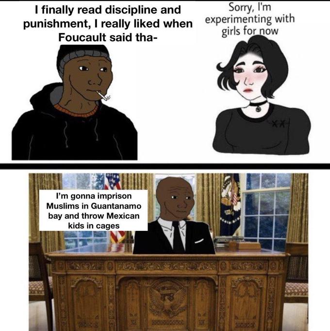 I finally read discipline and Sorry, I'm punishment, I really liked when experimenting with girls for now Foucault said tha- I'm gonna imprison Muslims in Guantanamo bay and throw Mexican kids in cages