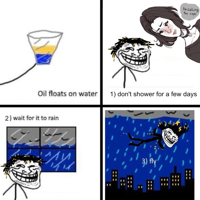 I'm calling the cops Oil floats on water 1) don't shower for a few days 2) wait for it to rain 3) fly