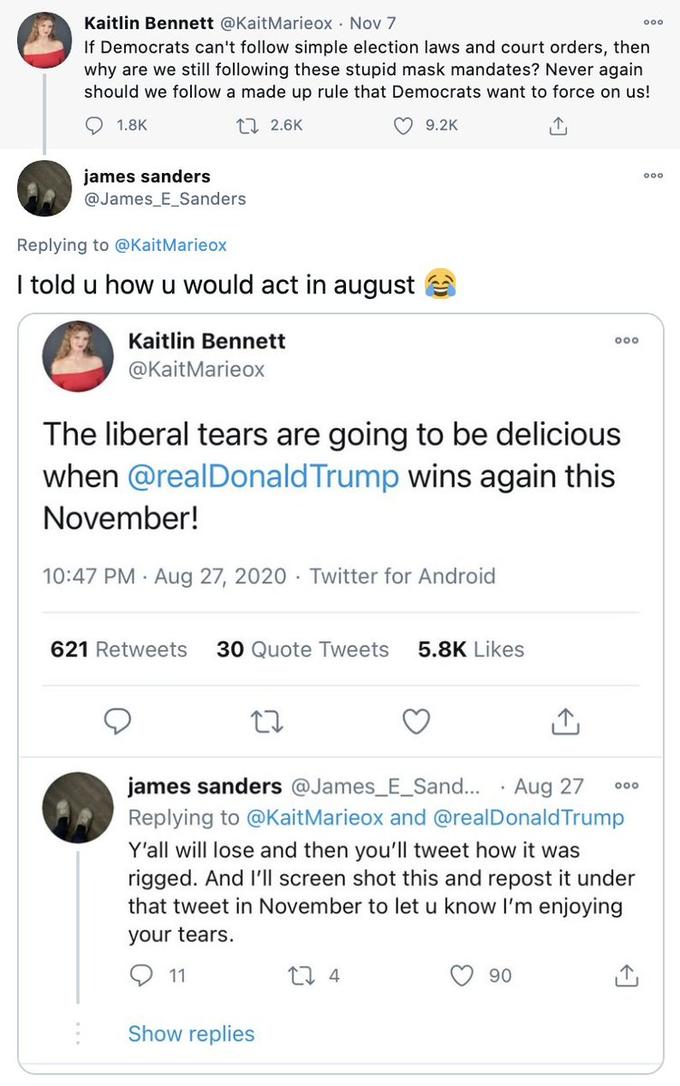 Kaitlin Bennett @KaitMarieox · Nov 7 If Democrats can't follow simple election laws and court orders, then why are we still following these stupid mask mandates? Never again should we follow a made up rule that Democrats want to force on us! O 1.8K 17 2.6K O 9.2K james sanders @James_E_Sanders Replying to @KaitMarieox I told u how u would act in august Kaitlin Bennett @KaitMarieox The liberal tears are going to be delicious when @realDonald Trump wins again this November! 10:47 PM · Aug 27, 2020 Twitter for Android 621 Retweets 30 Quote Tweets 5.8K Likes james sanders @James_E_Sand... Aug 27 Replying to @KaitMarieox and @realDonald Trump Y'all will lose and then you'll tweet how it was rigged. And I'|l screen shot this and repost it under that tweet in November to let u know I'm enjoying your tears. 11 17 4 90 Show replies