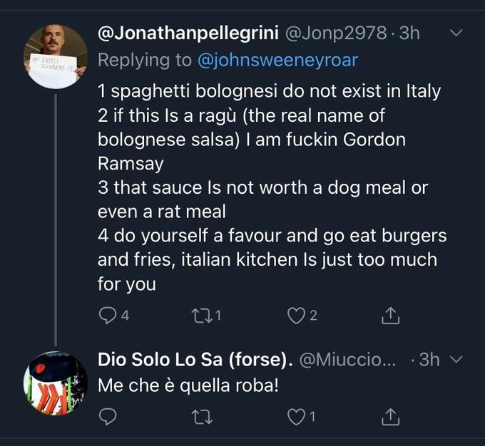 @Jonathanpellegrini @Jonp2978 · 3h # FATELI SCENDERE I Replying to @johnsweeneyroar 1 spaghetti bolognesi do not exist in Italy 2 if this Is a ragù (the real name of bolognese salsa) I am f----- Gordon Ramsay 3 that sauce Is not worth a dog meal or even a rat meal 4 do yourself a favour and go eat burgers and fries, italian kitchen Is just too much for you 2 Dio Solo Lo Sa (forse). @Miuccio... · 3h v Me che è quella roba! 1