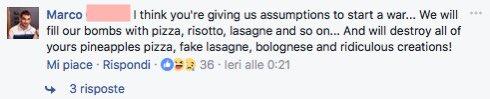 Marco I think you're giving us assumptions to start a war. We will ... fill our bombs with pizza, risotto, lasagne and so on... And will destroy all of yours pineapples pizza, fake lasagne, bolognese and ridiculous creations! Mi piace · Rispondi - O 36 - leri alle 0:21 + 3 risposte