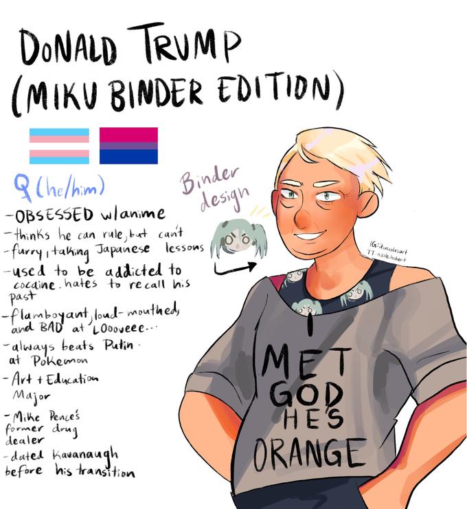 DONALD TRUMP (MIKU BINDER EDITION) g Chelhim) Binder design -OBSESSED wlanime - thinks he can rule, but cant - furry,taking Japanese lessons --used to be addicted to Cocaine . hates to recall his past IG:itsnicolesart TT:nicole. hobert -flamboyant, loud- mouthed, and BAD at'LOooveee-.. always beats Putin at Pokemon - Art + Education Major - Mithe Pence's former drug MET GOD HES dealer -dated Kavanaugh before his transition ORANGE