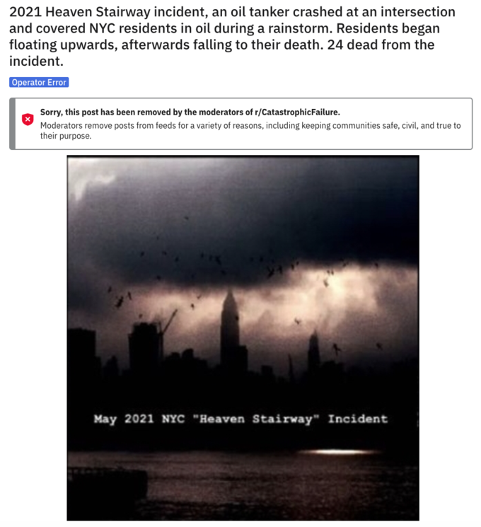 2021 Heaven Stairway incident, an oil tanker crashed at an intersection and covered NYC residents in oil during a rainstorm. Residents began floating upwards, afterwards falling to their death. 24 dead from the incident. Operator Error Sorry, this post has been removed by the moderators of r/CatastrophicFailure. Moderators remove posts from feeds for a variety of reasons, including keeping communities safe, civil, and true to their purpose. May 2021 NYC "Heaven Stairway" Incident