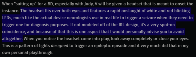 When "suiting up" for a BD, especially with Judy, V will be given a headset that is meant to onset the instance. The headset fits over both eyes and features a rapid onslaught of white and red blinking LEDS, much like the actual device neurologists use in real life to trigger a seizure when they need to trigger one for diagnosis purposes. If not modeled off of the IRL design, it's a very spot-on coincidence, and because of that this is one aspect that I would personally advise you to avoid altogether. When you notice the headset come into play, look away completely or close your eyes. This is a pattern of lights designed to trigger an epileptic episode and it very much did that in my own personal playthrough.