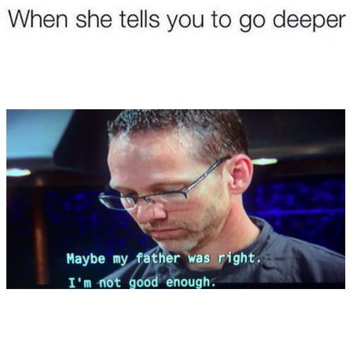 When she tells you to go deeper Maybe my father was right. I'm not good enough.