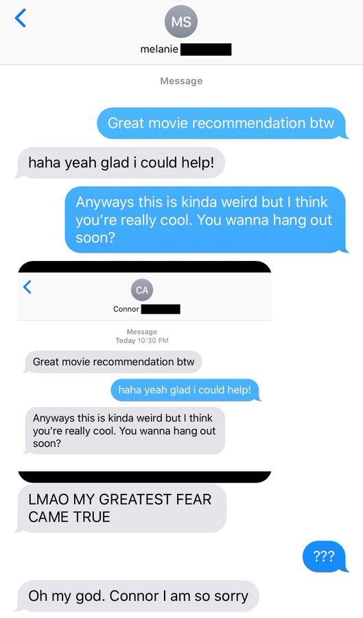 MS melanie Message Great movie recommendation btw haha yeah glad i could help! Anyways this is kinda weird but I think you're really cool. You wanna hang out soon? CA Connor| Message Today 10:30 PM Great movie recommendation btw haha yeah glad i could help! Anyways this is kinda weird but I think you're really cool. You wanna hang out soon? LMAO MY GREATEST FEAR CAME TRUE ??? Oh my god. Connor I am so sorry