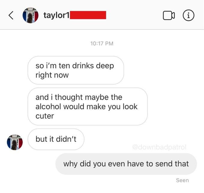 taylor1| i) 10:17 PM so i'm ten drinks deep right now and i thought maybe the alcohol would make you look cuter but it didn't @downbadpatrol why did you even have to send that Seen