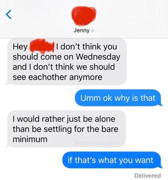 Jenny > Hey I don't think you I don't think you should come on Wednesday and I don't think we should see eachother anymore Umm ok why is that I would rather just be alone than be settling for the bare minimum if that's what you want Delivered