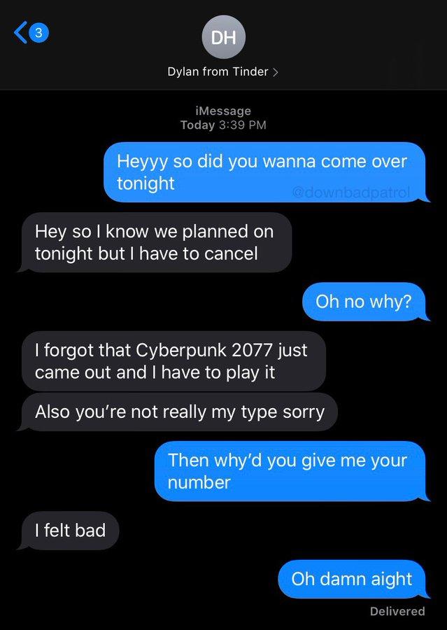 3 DH Dylan from Tinder > iMessage Today 3:39 PM Heyyy so did you wanna come over tonight @downbadpatrol Hey so I know we planned on tonight but I have to cancel Oh no why? I forgot that Cyberpunk 2077 just came out and I have to play it Also you're not really my type sorry Then why'd you give me your number I felt bad Oh damn aight Delivered