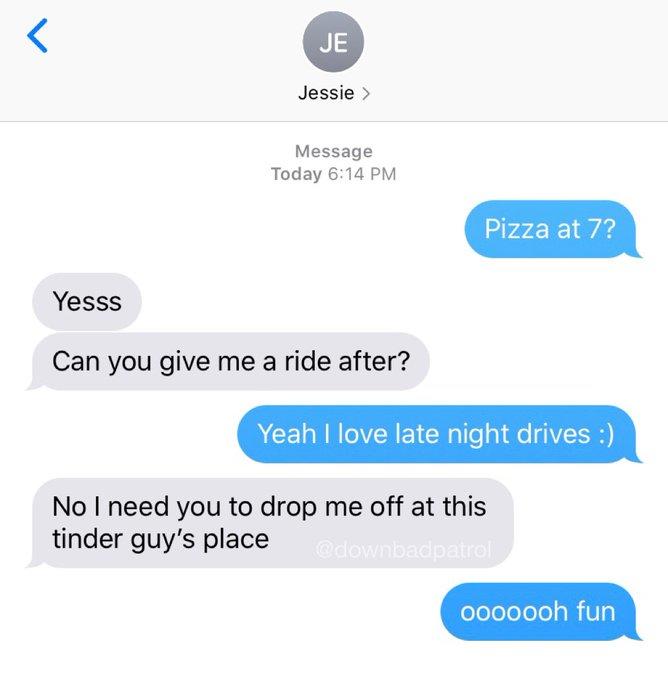JE Jessie > Message Today 6:14 PM Pizza at 7? Yesss Can you give me a ride after? Yeah I love late night drives :) No I need you to drop me off at this tinder guy's place @downbadpatrol 0000ooh fun
