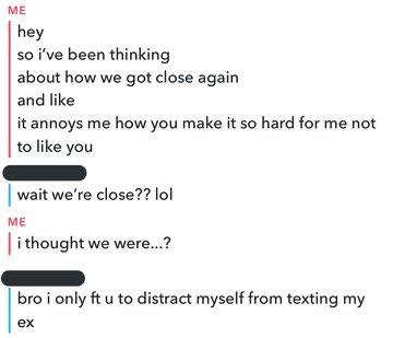 ME hey so i've been thinking about how we got close again and like it annoys me how you make it so hard for me not to like you wait we're close?? lol ME Ti thought we were.? bro i only ft u to distract myself from texting my ex