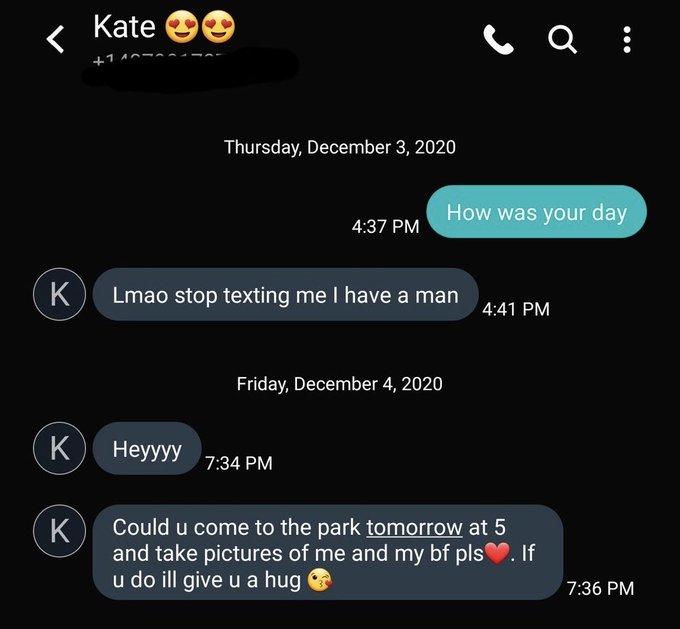 Kate Thursday, December 3, 2020 How was your day 4:37 PM Lmao stop texting me I have a man 4:41 PM Friday, December 4, 2020 K Неууу 7:34 PM Could u come to the park tomorrow at 5 K and take pictures of me and my bf pls. If u do ill give u a hug 7:36 PM