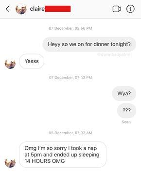 claire 07 December, 02:56 PM Heyy so we on for dinner tonight? badpatrol Yesss 07 December, 07:42 PM Wya? ??? Seen 08 December, 07:03 AM Omg I'm so sorry I took a nap at 5pm and ended up sleeping 14 HOURS OMG