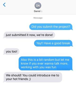 く DA Daniel > Message Did you submit the project? just submitted it now, we're done! Yay!! Have a good break you too! Also this is a bit random but let me know if you ever wanna talk more, working with you was fun We should! You could introduce me to your hot friends ;)