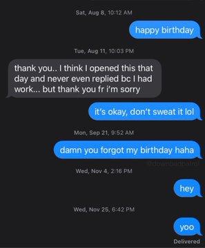 Sat, Aug 8, 10:12 AM happy birthday Tue, Aug 11, 10:03 PM thank you.. I think I opened this that day and never even replied bc I had work... but thank you fr i'm sorry it's okay, don't sweat it lol Mon, Sep 21, 9:52 AM damn you forgot my birthday haha Bail Wed, Nov 4, 2:16 PM hey Wed, Nov 25, 6:42 PM yoo Delivered