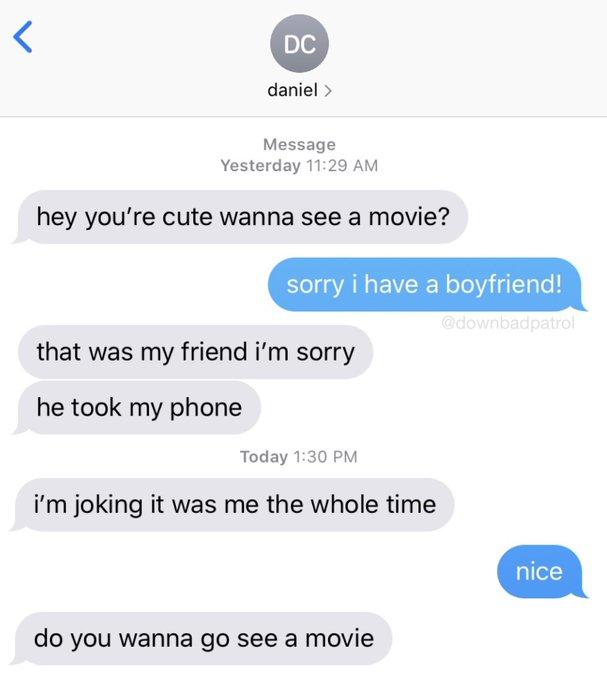 DC daniel > Message Yesterday 11:29 AM hey you're cute wanna see a movie? sorry i have a boyfriend! @downbadpatrol that was my friend i'm sorry he took my phone Today 1:30 PM i'm joking it was me the whole time nice do you wanna go see a movie