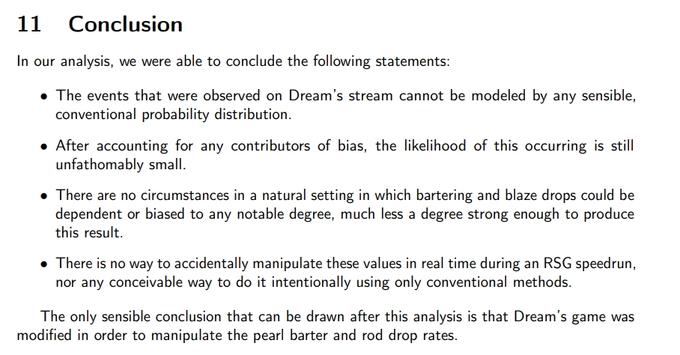 11 Conclusion In our analysis, we were able to conclude the following statements: • The events that were observed on Dream's stream cannot be modeled by any sensible, conventional probability distribution. • After accounting for any contributors of bias, the likelihood of this occurring is still unfathomably small. • There are no circumstances in a natural setting in which bartering and blaze drops could be dependent or biased to any notable degree, much less a degree strong enough to produce this result. • There is no way to accidentally manipulate these values in real time during an RSG speedrun, nor any conceivable way to do it intentionally using only conventional methods. The only sensible conclusion that can be drawn after this analysis is that Dream's game was modified in order to manipulate the pearl barter and rod drop rates.