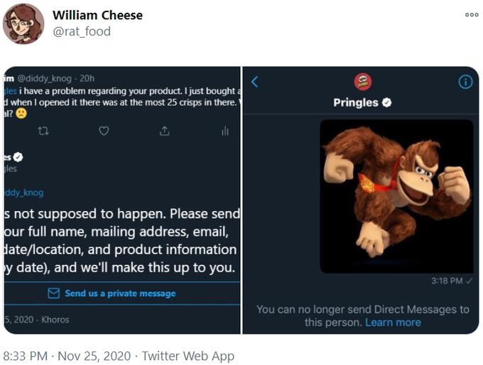 William Cheese 000 @rat_food im @diddy_knog - 20h les i have a problem regarding your product. I just bought a d when I opened it there was at the most 25 crisps in there." al? 9 Pringles O les ddy_knog s not supposed to happen. Please send our full name, mailing address, email, date/location, and product information y date), and we'll make this up to you. 3:18 PM / Send us a private message You can no longer send Direct Messages to this person. Learn more 5, 2020 - Khoros 8:33 PM · Nov 25, 2020 · Twitter Web App