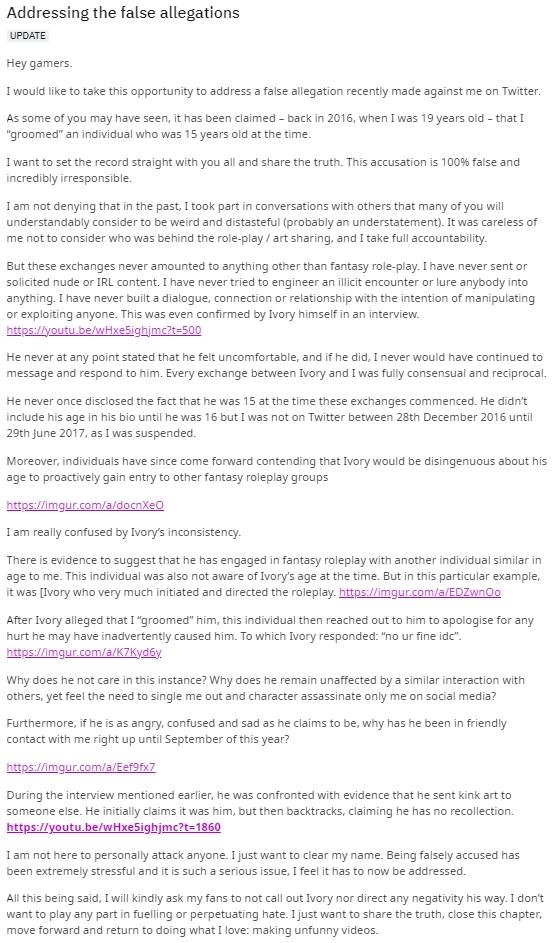 Addressing the false allegations UPDATE Hey gamers. I would like to take this opportunity to address a false allegation recently made against me on Twitter. As some of you may have seen, it has been claimed - back in 2016, when I was 19 years old - that I "groomed" an individual who was 15 years old at the time. I want to set the record straight with you all and share the truth. This accusation is 100% false and incredibly irresponsible. I am not denying that in the past, I took part in conversations with others that many of you will understandably consider to be weird and distasteful (probably an understatement). It was careless of me not to consider who was behind the role-play / art sharing, and I take full accountability. But these exchanges never amounted to anything other than fantasy role-play. I have never sent or solicited nude or IRL content. I have never tried to engineer an illicit encounter or lure anybody into anything. I have never built a dialogue, connection or relationship with the intention of manipulating or exploiting anyone. This was even confirmed by Ivory himself in an interview. https://youtu.be/wHxe5ighjmc?t=500 He never at any point stated that he felt uncomfortable, and if he did, I never would have continued to message and respond to him. Every exchange between Ivory and I was fully consensual and reciprocal. He never once disclosed the fact that he was 15 at the time these exchanges commenced. He didn't include his age in his bio until he was 16 but I was not on Twitter between 28th December 2016 until 29th June 2017, as I was suspended. Moreover, individuals have since come forward contending that Ivory would be disingenuous about his age to proactively gain entry to other fantasy roleplay groups https://imgur.com/a/docnXeO I am really confused by Ivory's inconsistency. There is evidence to suggest that he has engaged in fantasy roleplay with another individual similar in age to me. This individual was also not aware of Ivory's age at the time. But in this particular example, it was [Ivory who very much initiated and directed the roleplay. https://imgur.com/a/EDZwn0o After Ivory alleged that I "groomed" him, this individual then reached out to him to apologise for any hurt he may have inadvertently caused him. To which Ivory responded: "no ur fine ide". https://imgur.com/a/K7Kyd6y. Why does he not care in this instance? Why does he remain unaffected by a similar interaction with others, yet feel the need to single me out and character assassinate only me on social media? Furthermore, if he is as angry, confused and sad as he claims to be, why has he been in friendly contact with me right up until September of this year? https://imgur.com/a/Eef9fx7 During the interview mentioned earlier, he was confronted with evidence that he sent kink art to someone else. He initially claims it was him, but then backtracks, claiming he has no recollection. https://youtu.be/wHxe5ighjmc?t=1860 I am not here to personally attack anyone. I just want to clear my name. Being falsely accused has been extremely stressful and it is such a serious issue, I feel it has to now be addressed. All this being said, I will kindly ask my fans to not call out Ivory nor direct any negativity his way. I don't want to play any part in fuelling or perpetuating hate. I just want to share the truth, close this chapter, move forward and return to doing what I love: making unfunny videos.