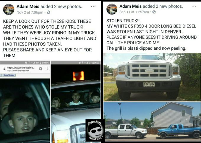 Adam Meis added 2 new photos. Adam Meis added 2 new photos. Nov 2 at 7:06pm · O Sep 11 at 11:57am •O KEEP A LOOK OUT FOR THESE KIDS. THESE STOLEN TRUCK!!! ARE THE ONES WHO STOLE MY TRUCK! MY WHITE 05 F350 4 DOOR LONG BED DIESEL WAS STOLEN LAST NIGHT IN DENVER . PLEASE IF ANYONE SEES IT DRIVING AROUND WHILE THEY WERE JOY RIDING IN MY TRUCK THEY WENT THROUGH A TRAFFIC LIGHT AND CALL THE POLICE AND ME. HAD THESE PHOTOS TAKEN. PLEASE SHARE AND KEEP AN EYE OUT FOR The grill is plasti dipped and now peeling. THEM. 31% 6:03 PM 31% 6:03 F https://www.cite-web.c.. https://www.cite-web.com Close Window 074-ZQH Hispanic Newe HNNUS Metwork U.S.A