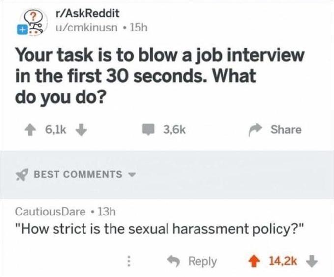 r/AskReddit OS u/cmkinusn • 15h Your task is to blow a job interview in the first 30 seconds. What do you do? 1 6,1k 3,6k Share Y BEST COMMENTS - CautiousDare 13h "How strict is the sexual harassment policy?" Reply 1 14,2k