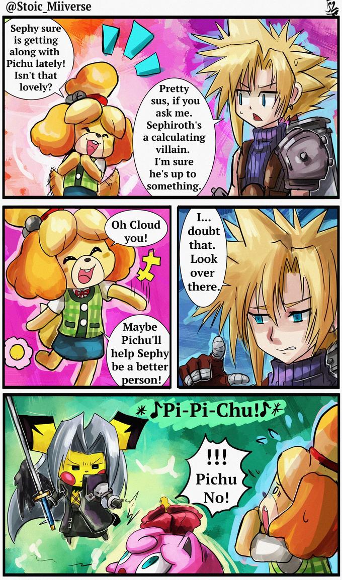 @Stoic_Miiverse Sephy sure is getting along with Pichu lately! Isn't that lovely? Pretty sus, if you ask me. Sephiroth's a calculating villain. I'm sure he's up to something. I... Oh Cloud you! doubt that. Look over there. Maybe Pichu'll help Sephy be a bett person! * SPi-Pi-Chu!S !!! Pichu No!
