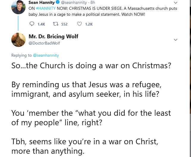 Sean Hannity O @seanhannity · 8h ON #HANNITY NOW: CHRISTMAS IS UNDER SIEGE. A Massachusetts church puts baby Jesus in a cage to make a political statement. Watch NOW! 1.4K t7 552 O 1.2K Mr. Dr. Bricing Wolf @DoctorBadWolf Replying to @seanhannity So...the Church is doing a war on Christmas? By reminding us that Jesus was a refugee, immigrant, and asylum seeker, in his life? You 'member the "what you did for the least of my people" line, right? Tbh, seems like you're in a war on Christ, more than anything.